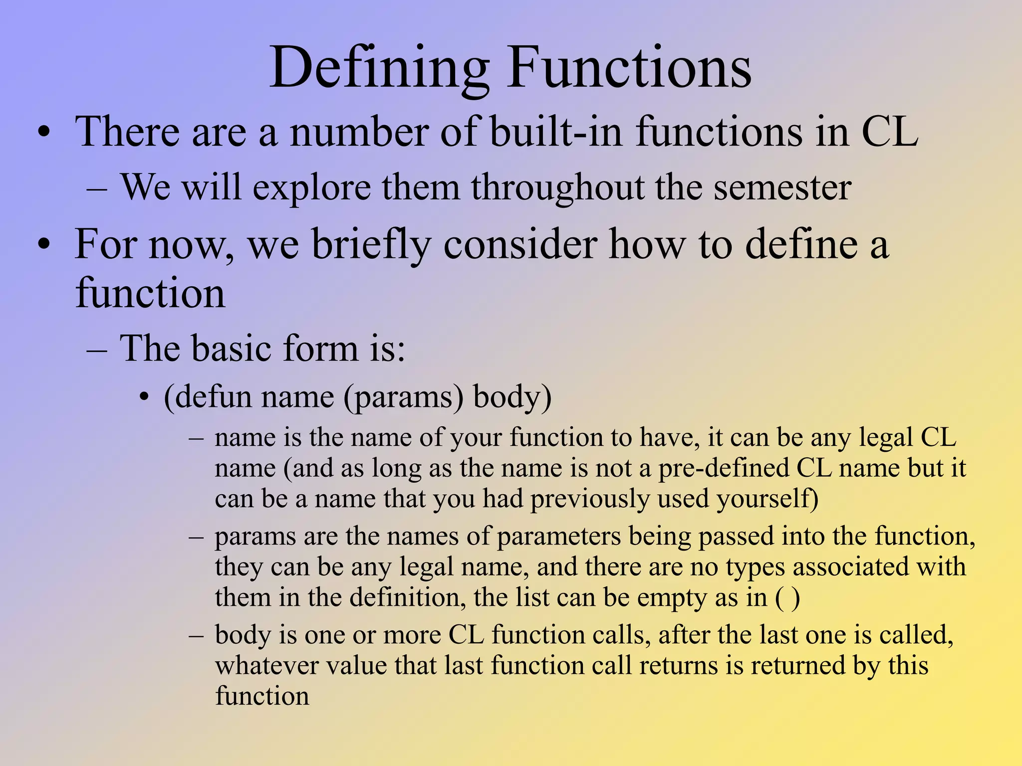 Defining Functions • There are a number of built-in functions in CL – We will explore them throughout the semester • For now, we briefly consider how to define a function – The basic form is: • (defun name (params) body) – name is the name of your function to have, it can be any legal CL name (and as long as the name is not a pre-defined CL name but it can be a name that you had previously used yourself) – params are the names of parameters being passed into the function, they can be any legal name, and there are no types associated with them in the definition, the list can be empty as in ( ) – body is one or more CL function calls, after the last one is called, whatever value that last function call returns is returned by this function 