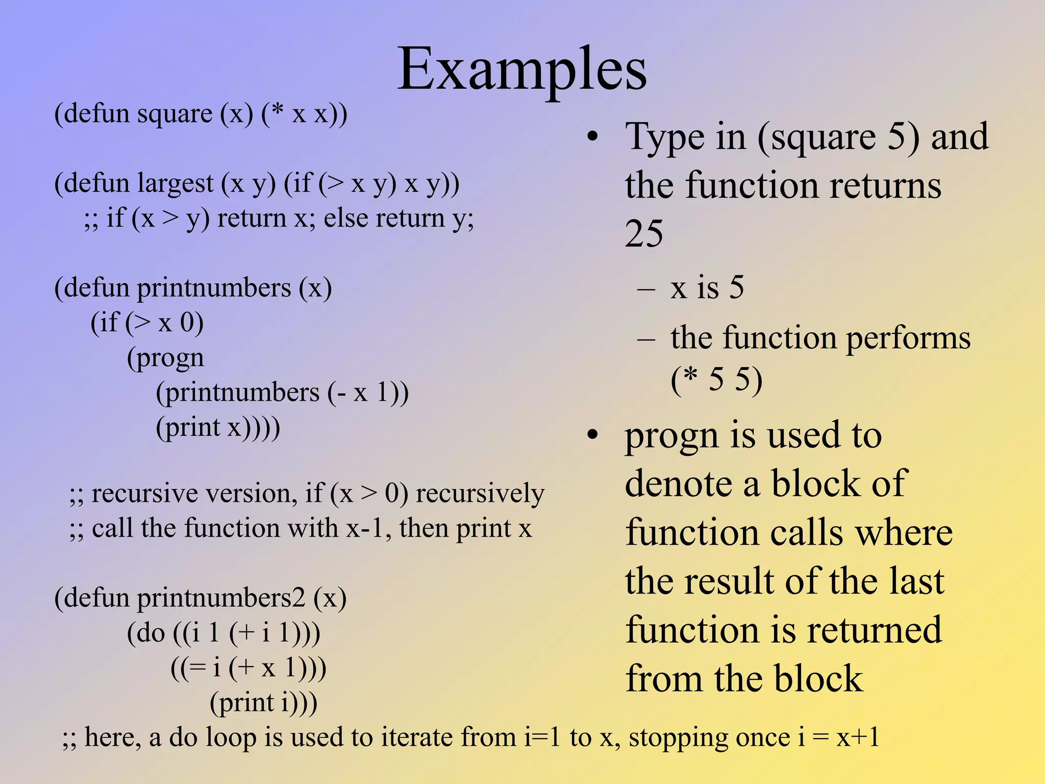 Examples • Type in (square 5) and the function returns 25 – x is 5 – the function performs (* 5 5) • progn is used to denote a block of function calls where the result of the last function is returned from the block (defun square (x) (* x x)) (defun largest (x y) (if (> x y) x y)) ;; if (x > y) return x; else return y; (defun printnumbers (x) (if (> x 0) (progn (printnumbers (- x 1)) (print x)))) ;; recursive version, if (x > 0) recursively ;; call the function with x-1, then print x (defun printnumbers2 (x) (do ((i 1 (+ i 1))) ((= i (+ x 1))) (print i))) ;; here, a do loop is used to iterate from i=1 to x, stopping once i = x+1 