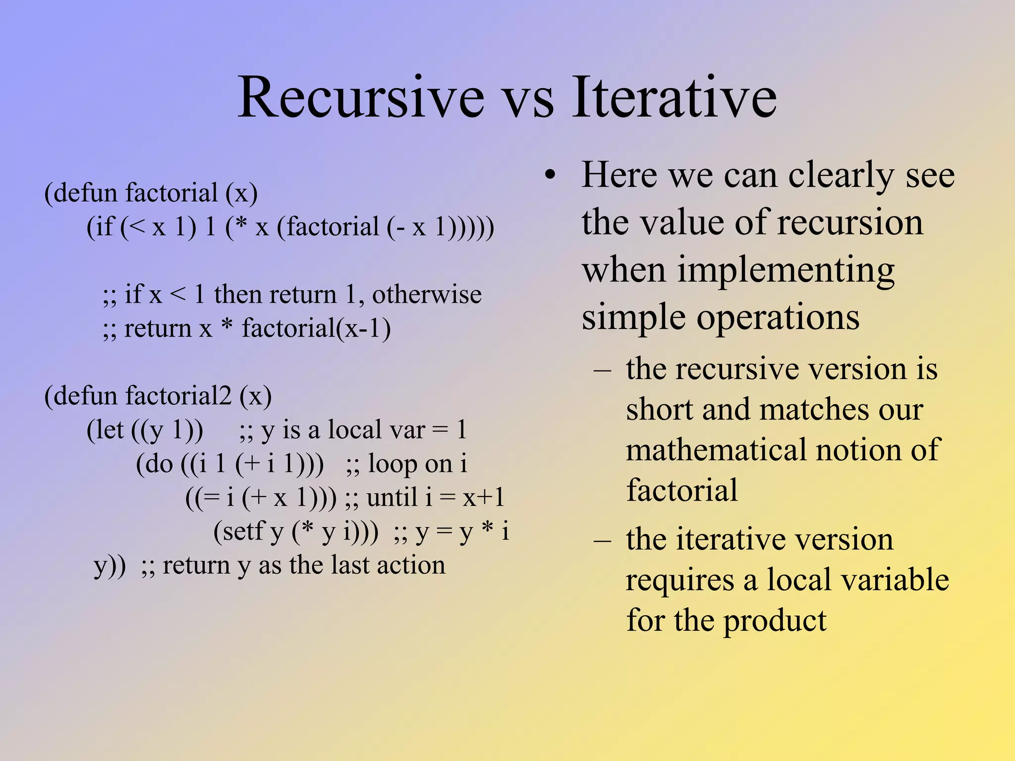 Recursive vs Iterative • Here we can clearly see the value of recursion when implementing simple operations – the recursive version is short and matches our mathematical notion of factorial – the iterative version requires a local variable for the product (defun factorial (x) (if (< x 1) 1 (* x (factorial (- x 1))))) ;; if x < 1 then return 1, otherwise ;; return x * factorial(x-1) (defun factorial2 (x) (let ((y 1)) ;; y is a local var = 1 (do ((i 1 (+ i 1))) ;; loop on i ((= i (+ x 1))) ;; until i = x+1 (setf y (* y i))) ;; y = y * i y)) ;; return y as the last action 