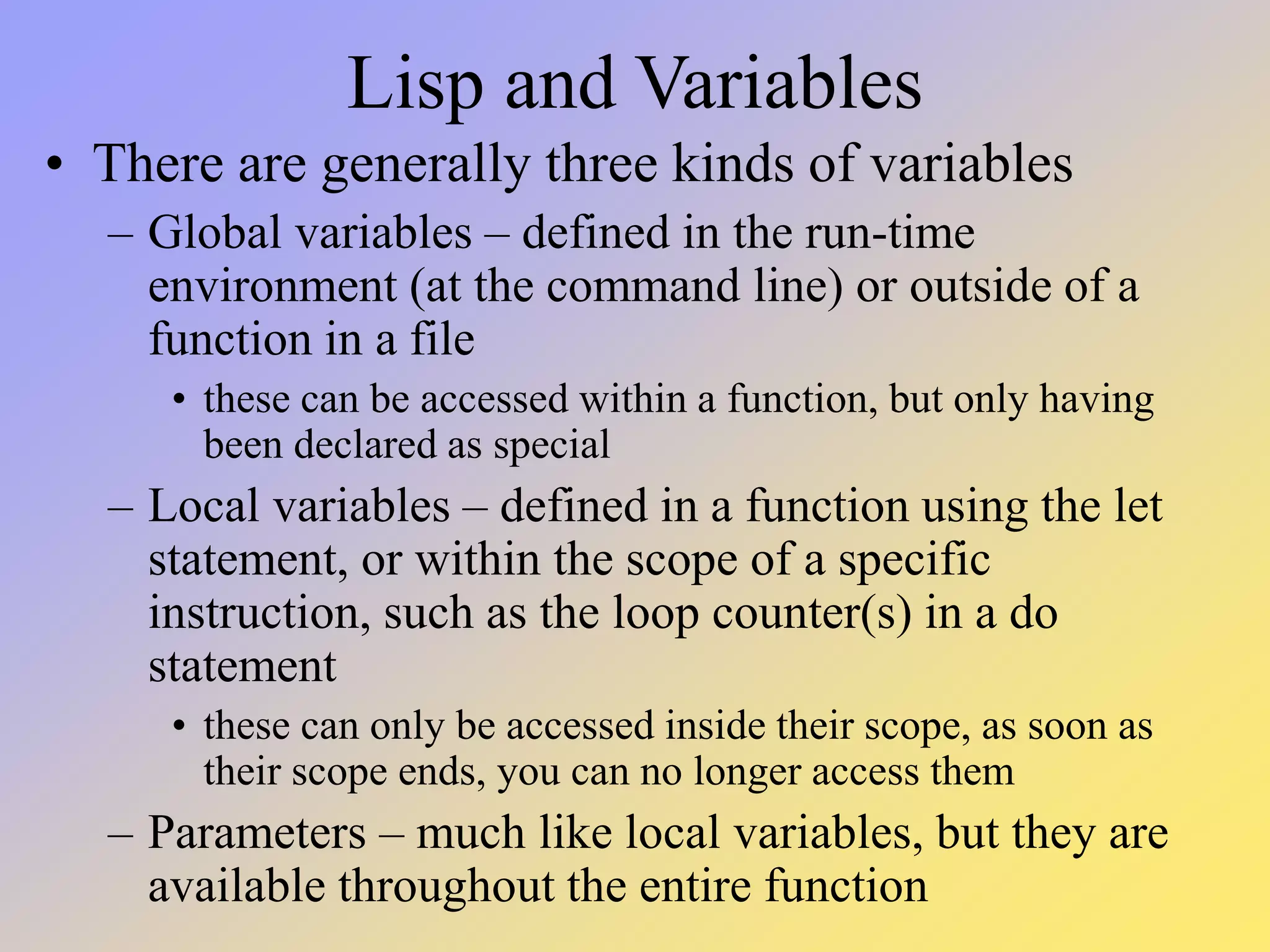 Lisp and Variables • There are generally three kinds of variables – Global variables – defined in the run-time environment (at the command line) or outside of a function in a file • these can be accessed within a function, but only having been declared as special – Local variables – defined in a function using the let statement, or within the scope of a specific instruction, such as the loop counter(s) in a do statement • these can only be accessed inside their scope, as soon as their scope ends, you can no longer access them – Parameters – much like local variables, but they are available throughout the entire function 