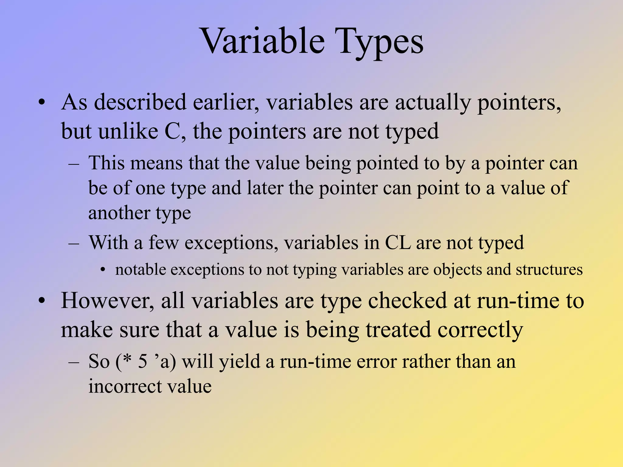 Variable Types • As described earlier, variables are actually pointers, but unlike C, the pointers are not typed – This means that the value being pointed to by a pointer can be of one type and later the pointer can point to a value of another type – With a few exceptions, variables in CL are not typed • notable exceptions to not typing variables are objects and structures • However, all variables are type checked at run-time to make sure that a value is being treated correctly – So (* 5 ’a) will yield a run-time error rather than an incorrect value 
