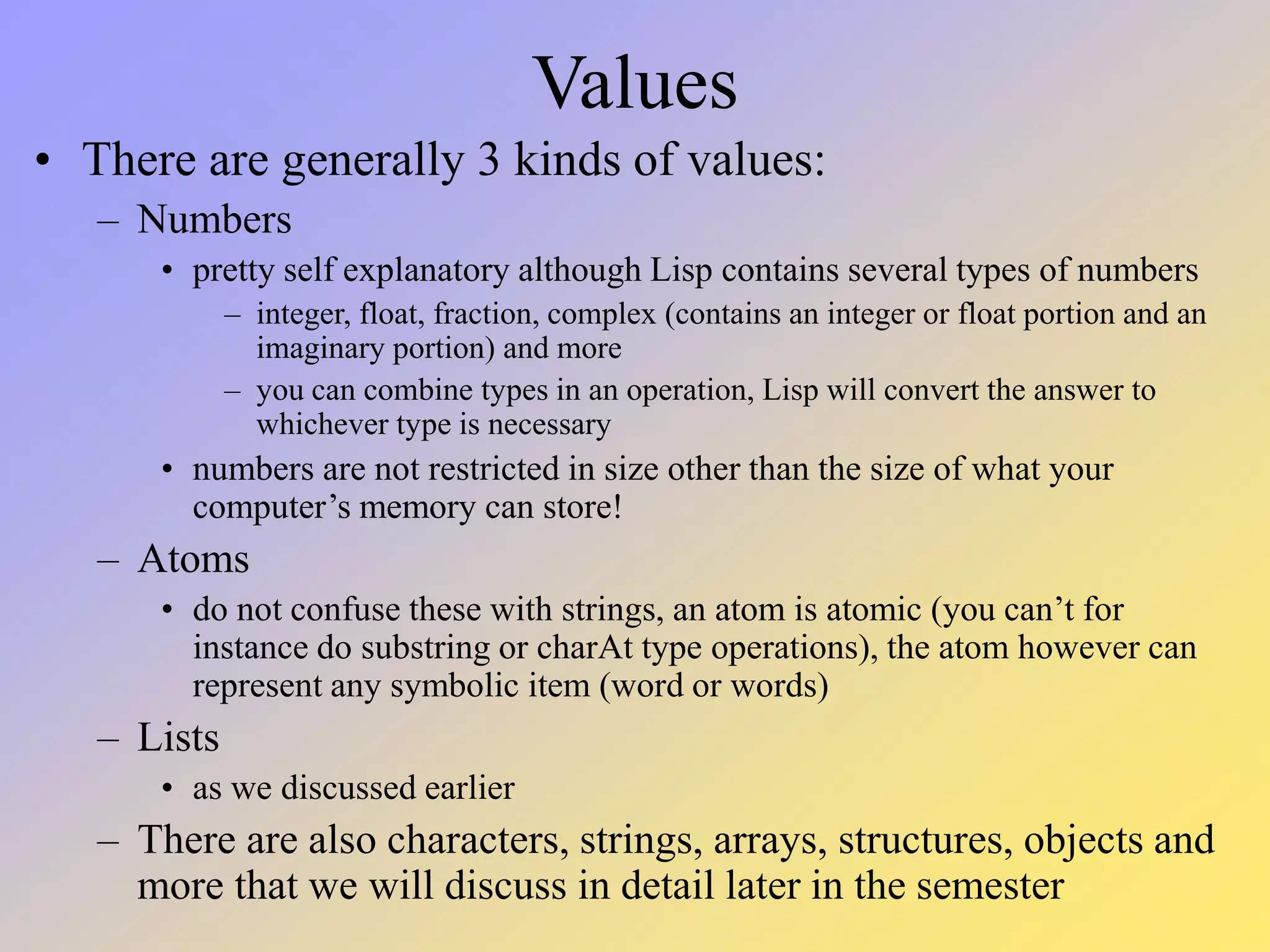 Values • There are generally 3 kinds of values: – Numbers • pretty self explanatory although Lisp contains several types of numbers – integer, float, fraction, complex (contains an integer or float portion and an imaginary portion) and more – you can combine types in an operation, Lisp will convert the answer to whichever type is necessary • numbers are not restricted in size other than the size of what your computer’s memory can store! – Atoms • do not confuse these with strings, an atom is atomic (you can’t for instance do substring or charAt type operations), the atom however can represent any symbolic item (word or words) – Lists • as we discussed earlier – There are also characters, strings, arrays, structures, objects and more that we will discuss in detail later in the semester 