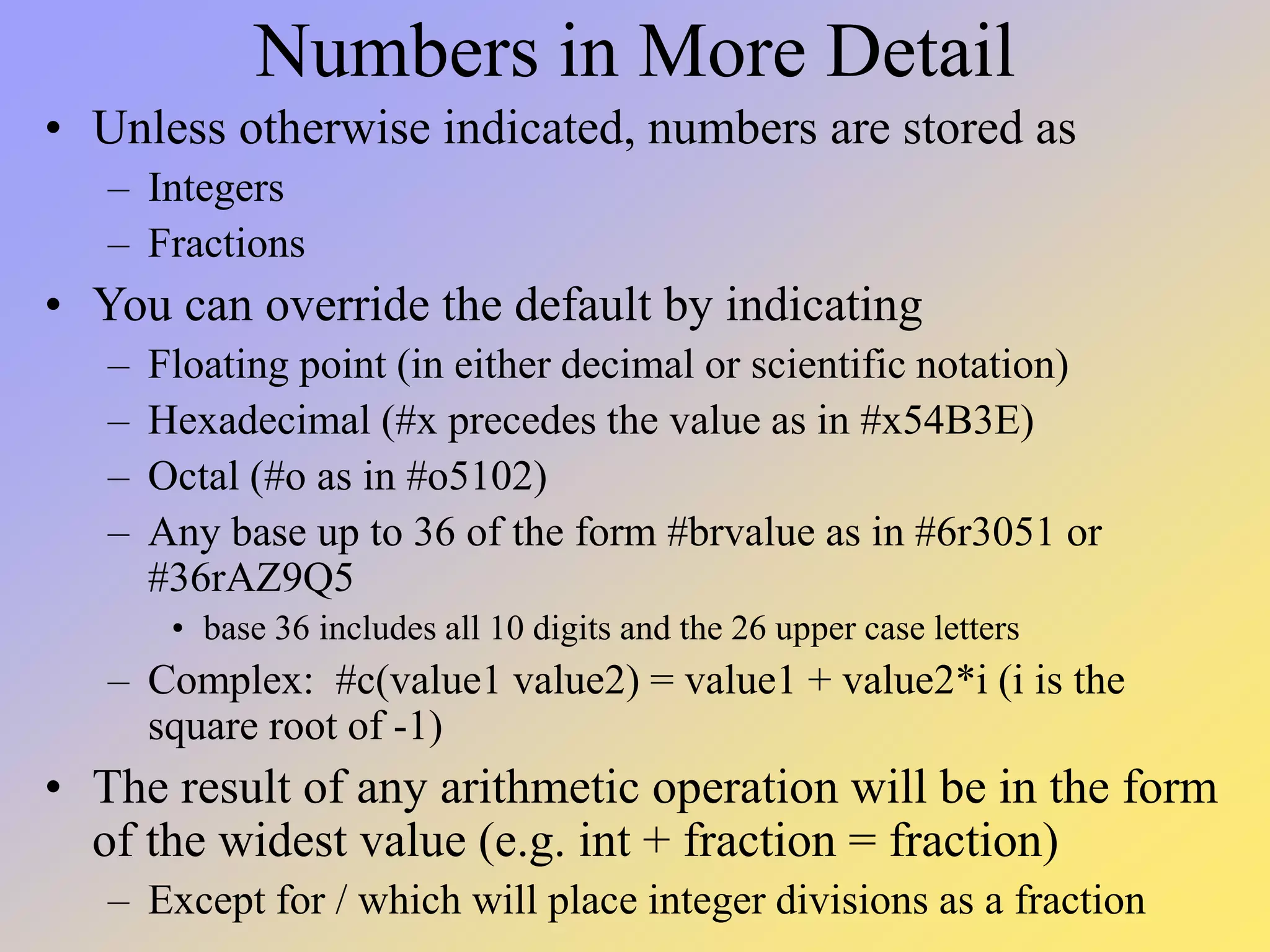 Numbers in More Detail • Unless otherwise indicated, numbers are stored as – Integers – Fractions • You can override the default by indicating – Floating point (in either decimal or scientific notation) – Hexadecimal (#x precedes the value as in #x54B3E) – Octal (#o as in #o5102) – Any base up to 36 of the form #brvalue as in #6r3051 or #36rAZ9Q5 • base 36 includes all 10 digits and the 26 upper case letters – Complex: #c(value1 value2) = value1 + value2*i (i is the square root of -1) • The result of any arithmetic operation will be in the form of the widest value (e.g. int + fraction = fraction) – Except for / which will place integer divisions as a fraction 