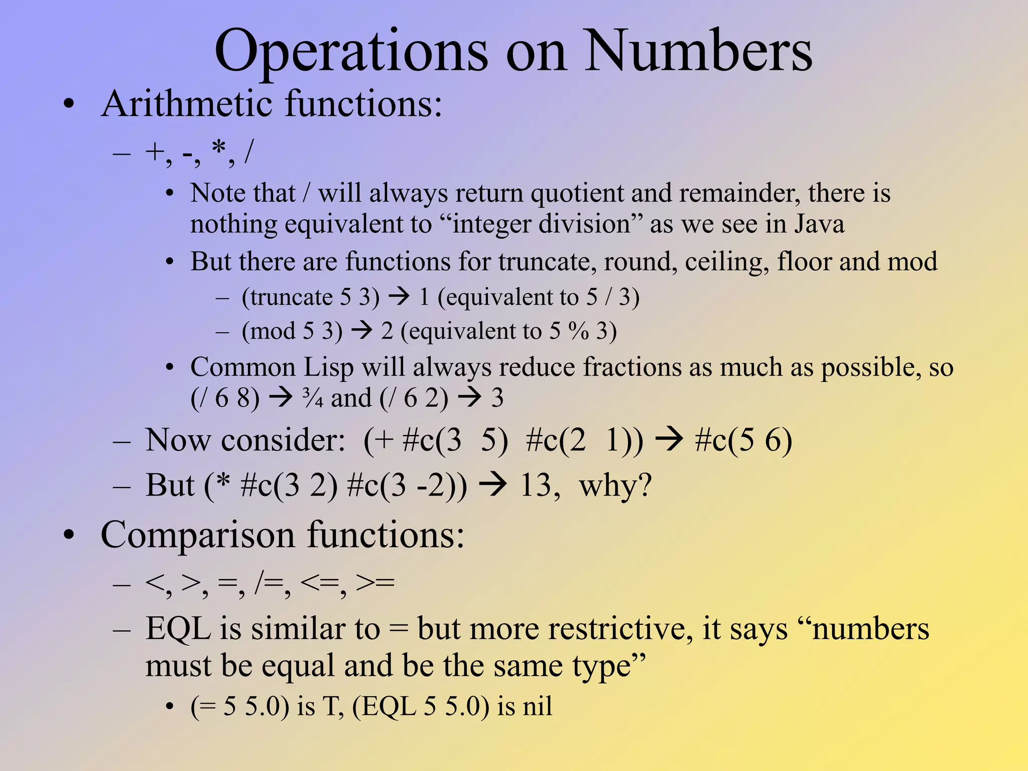 Operations on Numbers • Arithmetic functions: – +, -, *, / • Note that / will always return quotient and remainder, there is nothing equivalent to “integer division” as we see in Java • But there are functions for truncate, round, ceiling, floor and mod – (truncate 5 3)  1 (equivalent to 5 / 3) – (mod 5 3)  2 (equivalent to 5 % 3) • Common Lisp will always reduce fractions as much as possible, so (/ 6 8)  ¾ and (/ 6 2)  3 – Now consider: (+ #c(3 5) #c(2 1))  #c(5 6) – But (* #c(3 2) #c(3 -2))  13, why? • Comparison functions: – <, >, =, /=, <=, >= – EQL is similar to = but more restrictive, it says “numbers must be equal and be the same type” • (= 5 5.0) is T, (EQL 5 5.0) is nil 
