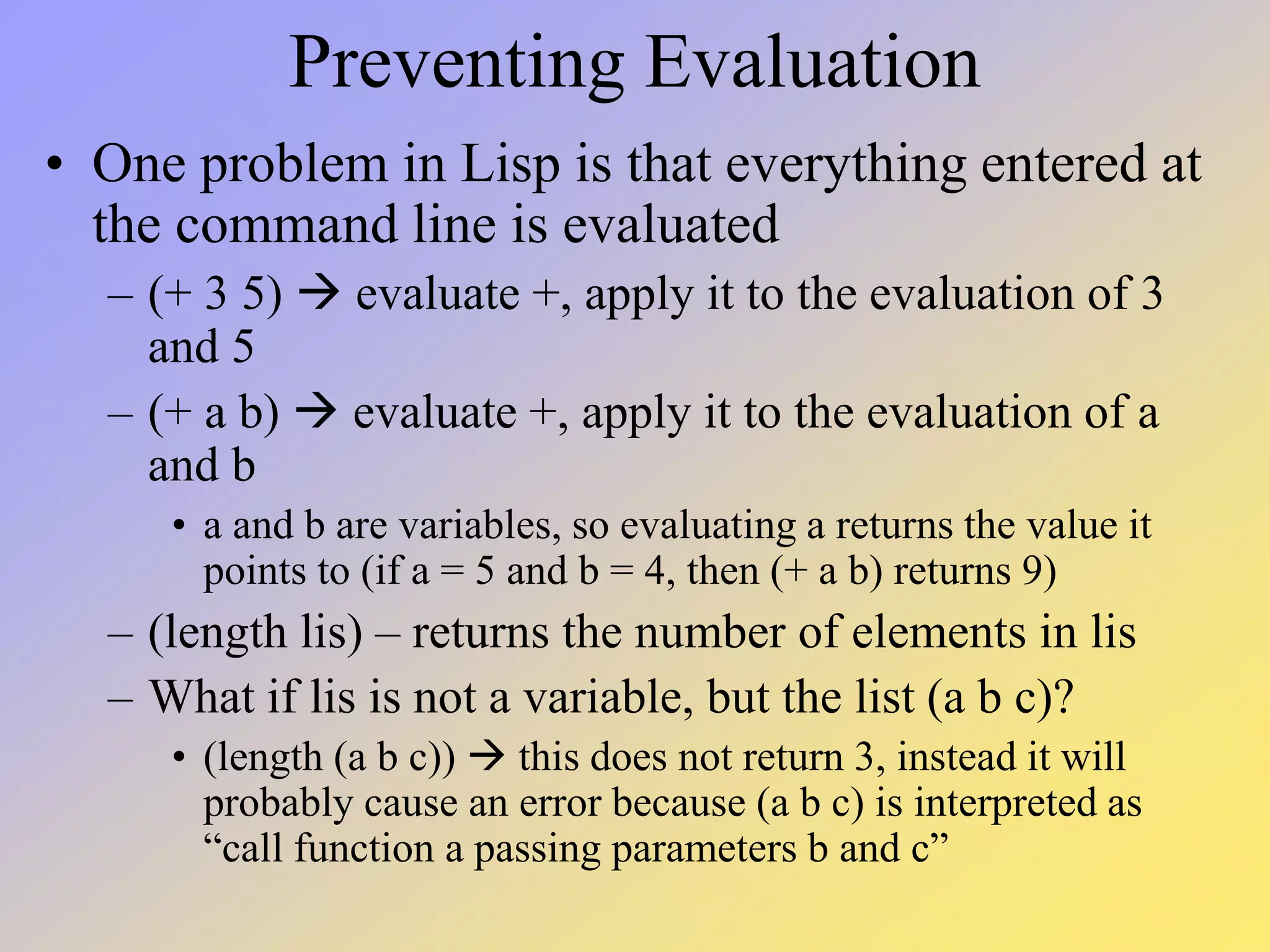 Preventing Evaluation • One problem in Lisp is that everything entered at the command line is evaluated – (+ 3 5)  evaluate +, apply it to the evaluation of 3 and 5 – (+ a b)  evaluate +, apply it to the evaluation of a and b • a and b are variables, so evaluating a returns the value it points to (if a = 5 and b = 4, then (+ a b) returns 9) – (length lis) – returns the number of elements in lis – What if lis is not a variable, but the list (a b c)? • (length (a b c))  this does not return 3, instead it will probably cause an error because (a b c) is interpreted as “call function a passing parameters b and c” 