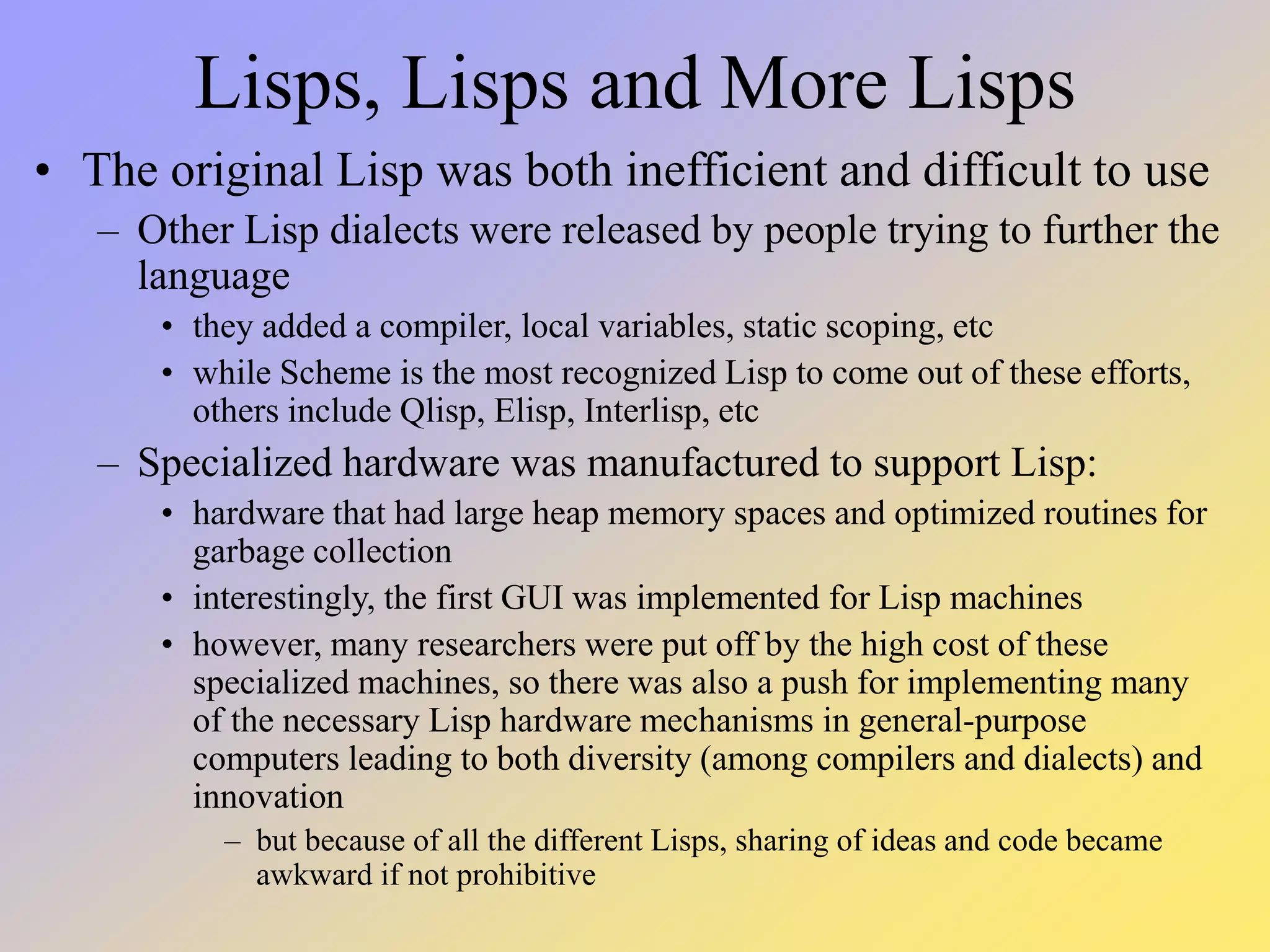 Lisps, Lisps and More Lisps • The original Lisp was both inefficient and difficult to use – Other Lisp dialects were released by people trying to further the language • they added a compiler, local variables, static scoping, etc • while Scheme is the most recognized Lisp to come out of these efforts, others include Qlisp, Elisp, Interlisp, etc – Specialized hardware was manufactured to support Lisp: • hardware that had large heap memory spaces and optimized routines for garbage collection • interestingly, the first GUI was implemented for Lisp machines • however, many researchers were put off by the high cost of these specialized machines, so there was also a push for implementing many of the necessary Lisp hardware mechanisms in general-purpose computers leading to both diversity (among compilers and dialects) and innovation – but because of all the different Lisps, sharing of ideas and code became awkward if not prohibitive 