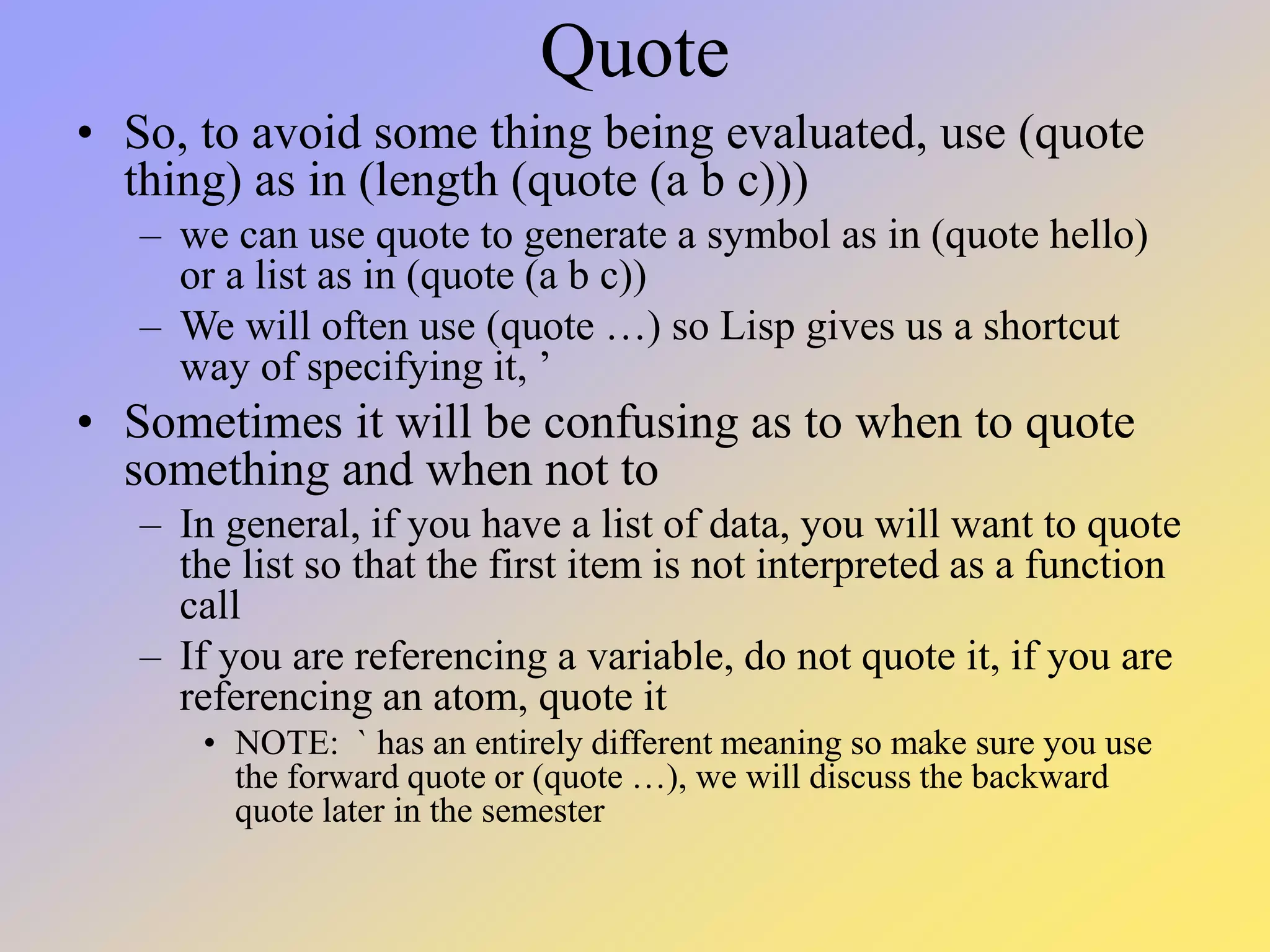 Quote • So, to avoid some thing being evaluated, use (quote thing) as in (length (quote (a b c))) – we can use quote to generate a symbol as in (quote hello) or a list as in (quote (a b c)) – We will often use (quote …) so Lisp gives us a shortcut way of specifying it, ’ • Sometimes it will be confusing as to when to quote something and when not to – In general, if you have a list of data, you will want to quote the list so that the first item is not interpreted as a function call – If you are referencing a variable, do not quote it, if you are referencing an atom, quote it • NOTE: ` has an entirely different meaning so make sure you use the forward quote or (quote …), we will discuss the backward quote later in the semester 