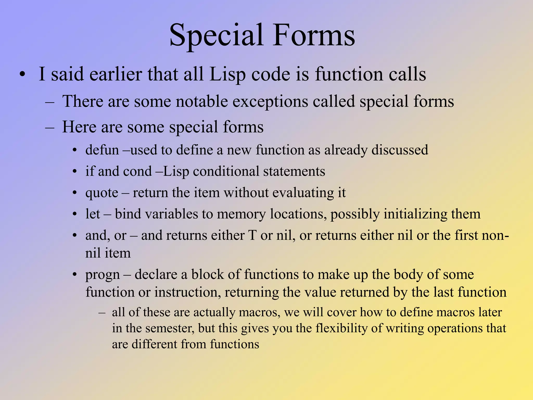 Special Forms • I said earlier that all Lisp code is function calls – There are some notable exceptions called special forms – Here are some special forms • defun –used to define a new function as already discussed • if and cond –Lisp conditional statements • quote – return the item without evaluating it • let – bind variables to memory locations, possibly initializing them • and, or – and returns either T or nil, or returns either nil or the first non- nil item • progn – declare a block of functions to make up the body of some function or instruction, returning the value returned by the last function – all of these are actually macros, we will cover how to define macros later in the semester, but this gives you the flexibility of writing operations that are different from functions 