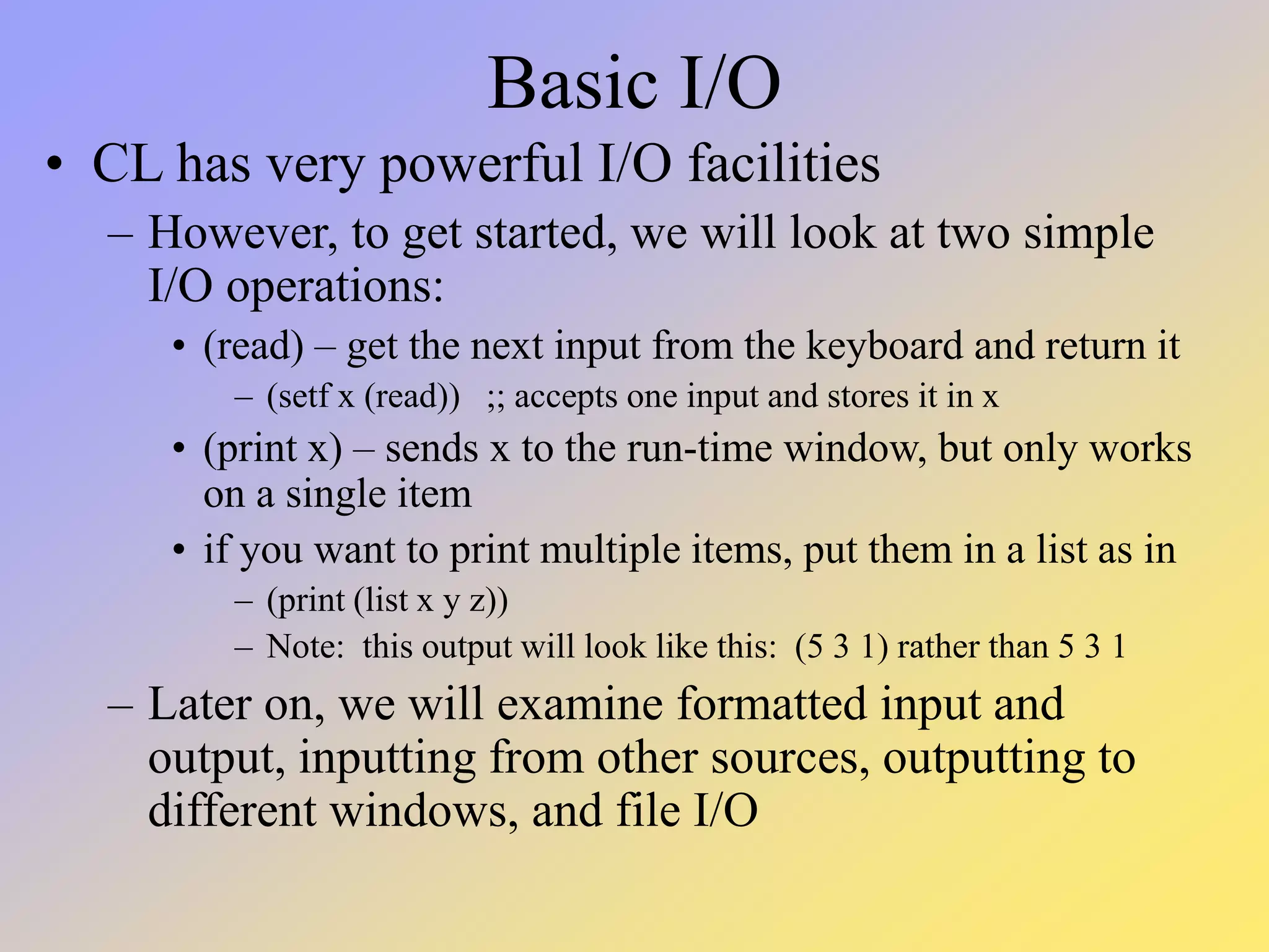 Basic I/O • CL has very powerful I/O facilities – However, to get started, we will look at two simple I/O operations: • (read) – get the next input from the keyboard and return it – (setf x (read)) ;; accepts one input and stores it in x • (print x) – sends x to the run-time window, but only works on a single item • if you want to print multiple items, put them in a list as in – (print (list x y z)) – Note: this output will look like this: (5 3 1) rather than 5 3 1 – Later on, we will examine formatted input and output, inputting from other sources, outputting to different windows, and file I/O 