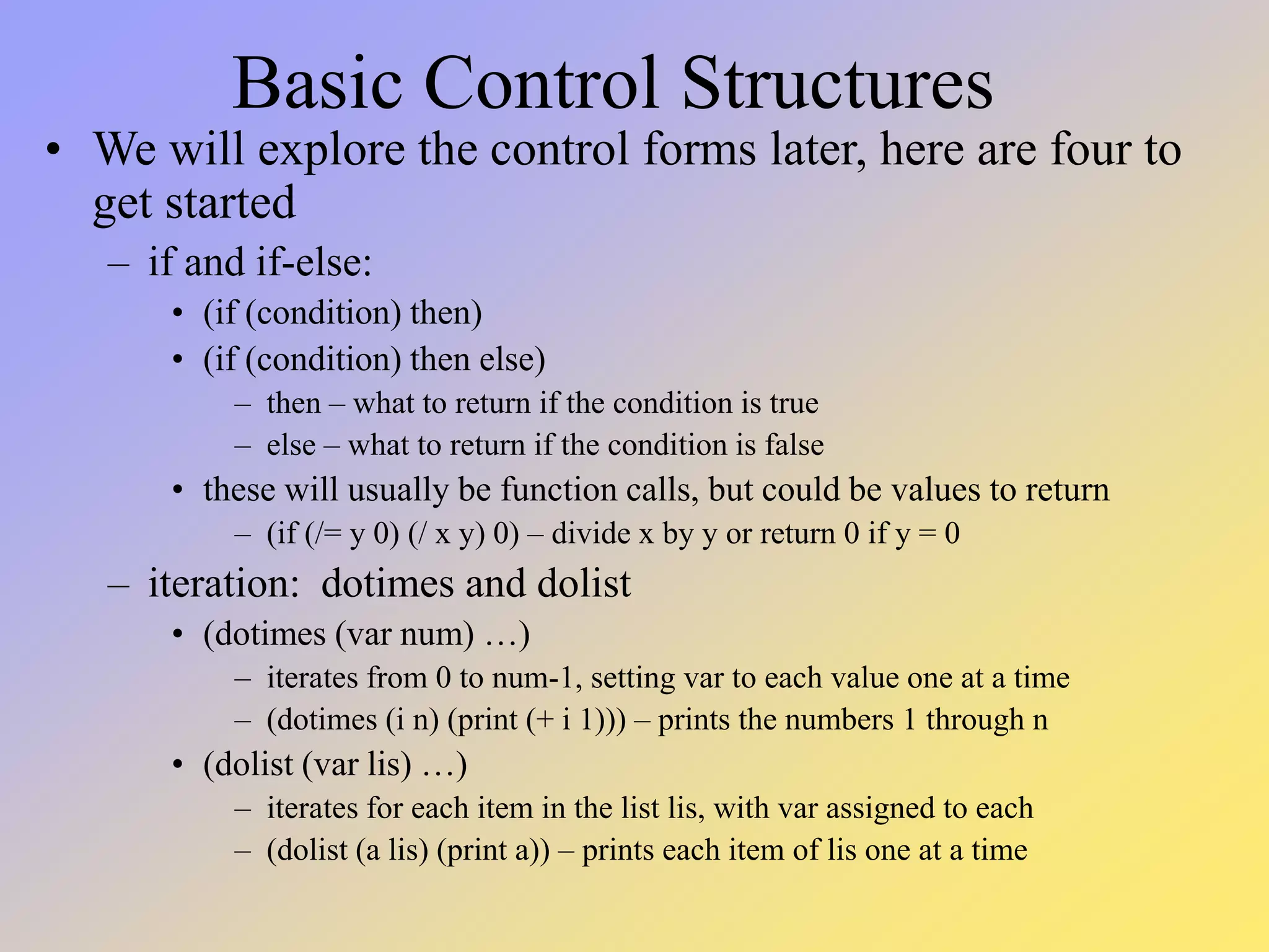 Basic Control Structures • We will explore the control forms later, here are four to get started – if and if-else: • (if (condition) then) • (if (condition) then else) – then – what to return if the condition is true – else – what to return if the condition is false • these will usually be function calls, but could be values to return – (if (/= y 0) (/ x y) 0) – divide x by y or return 0 if y = 0 – iteration: dotimes and dolist • (dotimes (var num) …) – iterates from 0 to num-1, setting var to each value one at a time – (dotimes (i n) (print (+ i 1))) – prints the numbers 1 through n • (dolist (var lis) …) – iterates for each item in the list lis, with var assigned to each – (dolist (a lis) (print a)) – prints each item of lis one at a time 