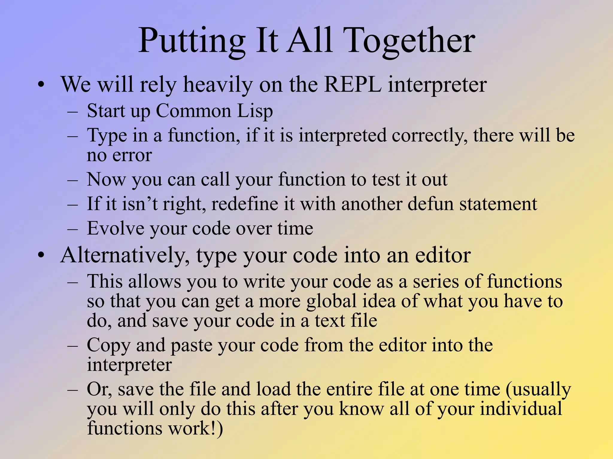 Putting It All Together • We will rely heavily on the REPL interpreter – Start up Common Lisp – Type in a function, if it is interpreted correctly, there will be no error – Now you can call your function to test it out – If it isn’t right, redefine it with another defun statement – Evolve your code over time • Alternatively, type your code into an editor – This allows you to write your code as a series of functions so that you can get a more global idea of what you have to do, and save your code in a text file – Copy and paste your code from the editor into the interpreter – Or, save the file and load the entire file at one time (usually you will only do this after you know all of your individual functions work!) 