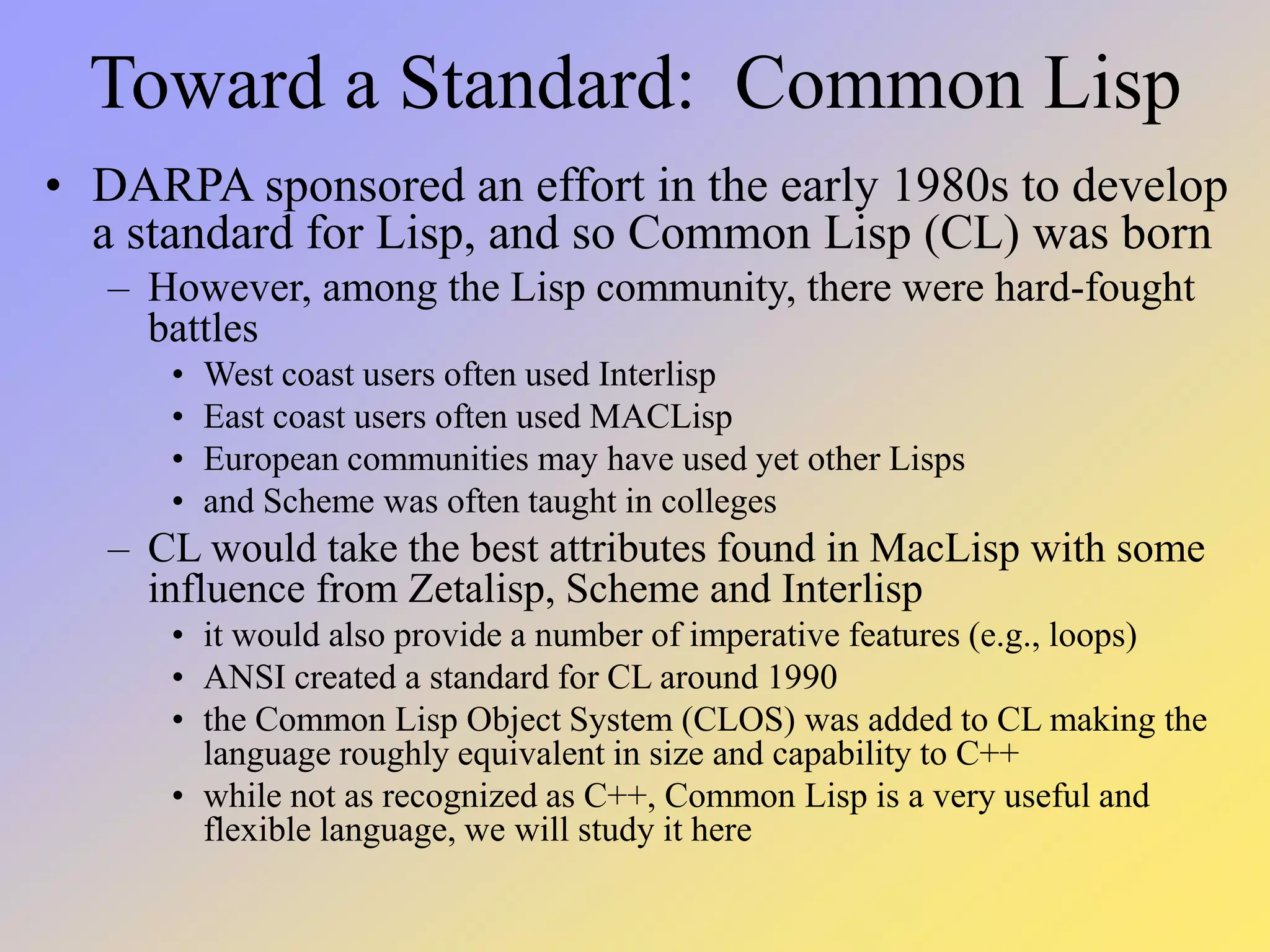 Toward a Standard: Common Lisp • DARPA sponsored an effort in the early 1980s to develop a standard for Lisp, and so Common Lisp (CL) was born – However, among the Lisp community, there were hard-fought battles • West coast users often used Interlisp • East coast users often used MACLisp • European communities may have used yet other Lisps • and Scheme was often taught in colleges – CL would take the best attributes found in MacLisp with some influence from Zetalisp, Scheme and Interlisp • it would also provide a number of imperative features (e.g., loops) • ANSI created a standard for CL around 1990 • the Common Lisp Object System (CLOS) was added to CL making the language roughly equivalent in size and capability to C++ • while not as recognized as C++, Common Lisp is a very useful and flexible language, we will study it here 