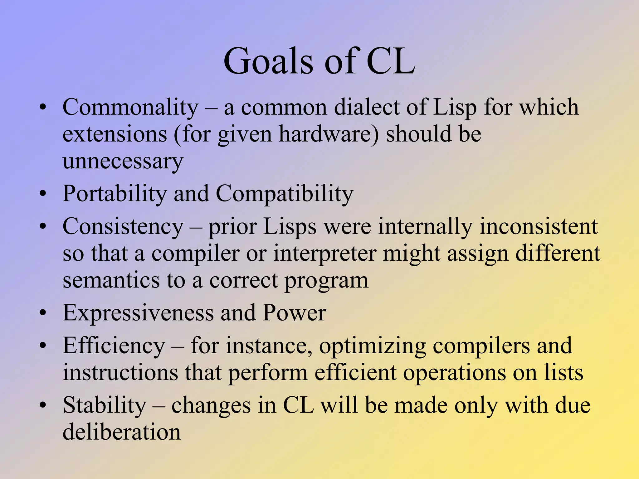 Goals of CL • Commonality – a common dialect of Lisp for which extensions (for given hardware) should be unnecessary • Portability and Compatibility • Consistency – prior Lisps were internally inconsistent so that a compiler or interpreter might assign different semantics to a correct program • Expressiveness and Power • Efficiency – for instance, optimizing compilers and instructions that perform efficient operations on lists • Stability – changes in CL will be made only with due deliberation 