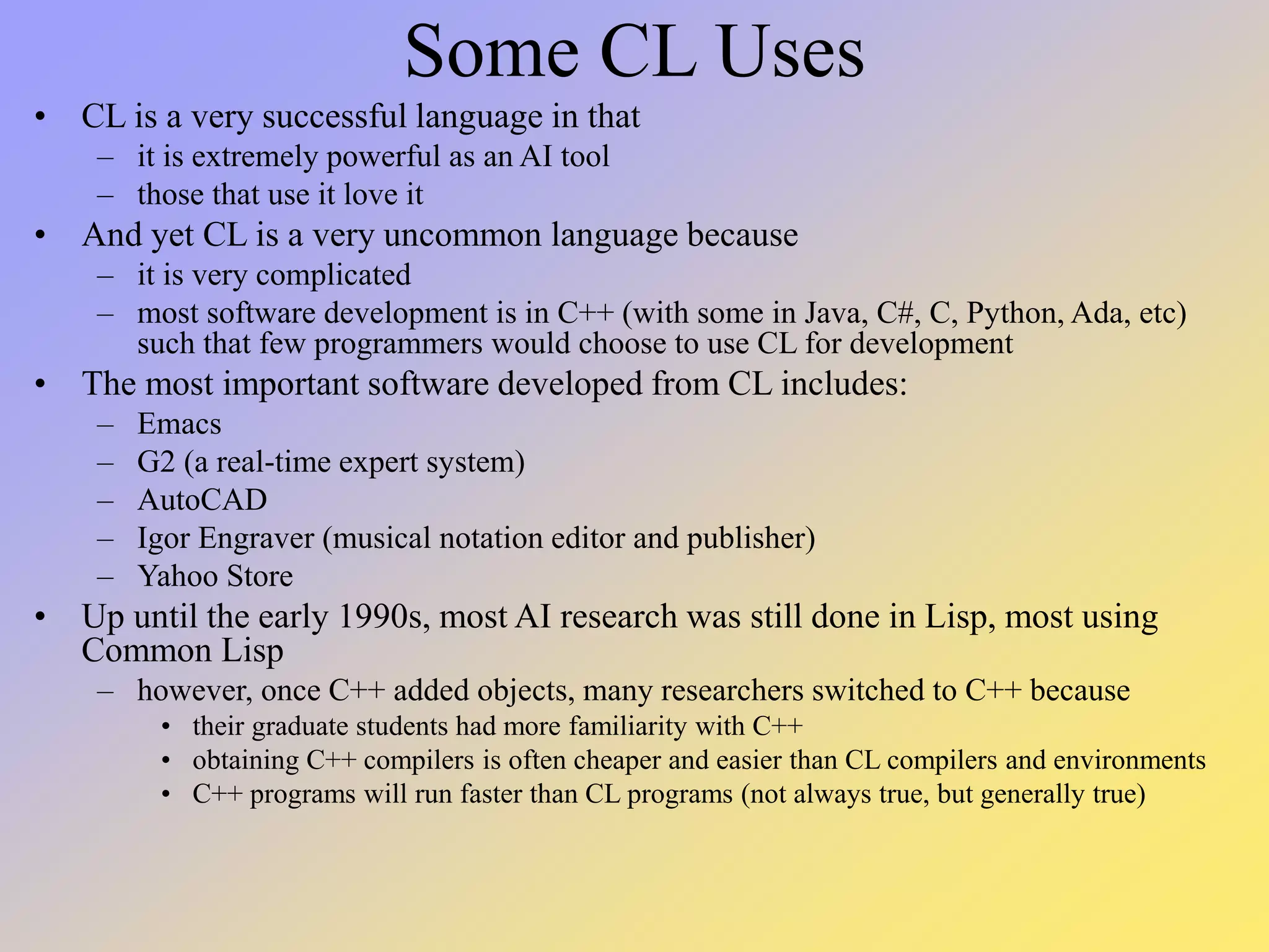 Some CL Uses • CL is a very successful language in that – it is extremely powerful as an AI tool – those that use it love it • And yet CL is a very uncommon language because – it is very complicated – most software development is in C++ (with some in Java, C#, C, Python, Ada, etc) such that few programmers would choose to use CL for development • The most important software developed from CL includes: – Emacs – G2 (a real-time expert system) – AutoCAD – Igor Engraver (musical notation editor and publisher) – Yahoo Store • Up until the early 1990s, most AI research was still done in Lisp, most using Common Lisp – however, once C++ added objects, many researchers switched to C++ because • their graduate students had more familiarity with C++ • obtaining C++ compilers is often cheaper and easier than CL compilers and environments • C++ programs will run faster than CL programs (not always true, but generally true) 
