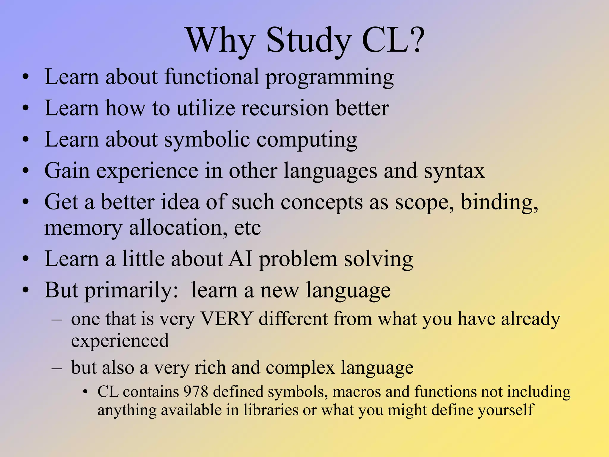 Why Study CL? • Learn about functional programming • Learn how to utilize recursion better • Learn about symbolic computing • Gain experience in other languages and syntax • Get a better idea of such concepts as scope, binding, memory allocation, etc • Learn a little about AI problem solving • But primarily: learn a new language – one that is very VERY different from what you have already experienced – but also a very rich and complex language • CL contains 978 defined symbols, macros and functions not including anything available in libraries or what you might define yourself 