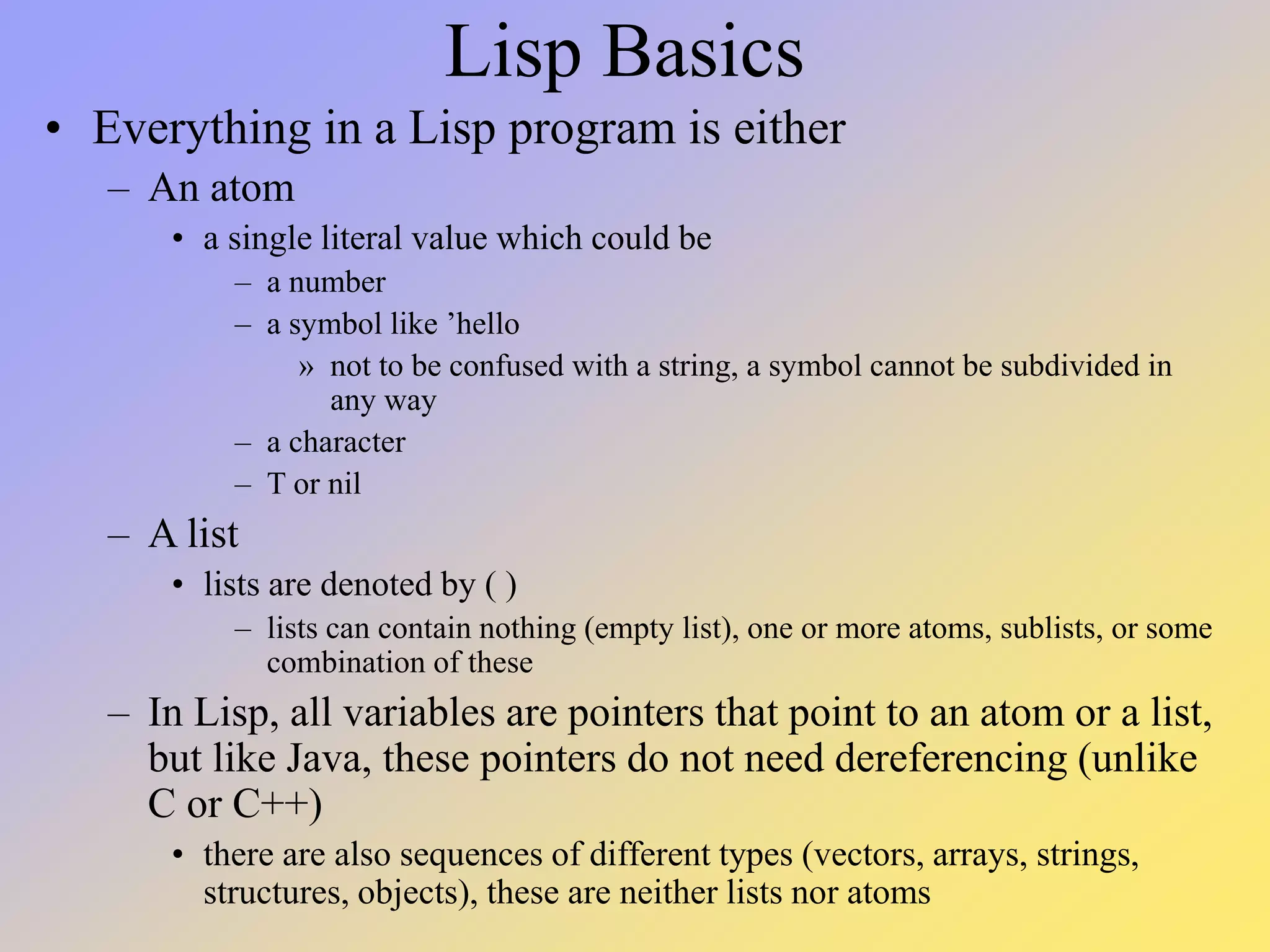Lisp Basics • Everything in a Lisp program is either – An atom • a single literal value which could be – a number – a symbol like ’hello » not to be confused with a string, a symbol cannot be subdivided in any way – a character – T or nil – A list • lists are denoted by ( ) – lists can contain nothing (empty list), one or more atoms, sublists, or some combination of these – In Lisp, all variables are pointers that point to an atom or a list, but like Java, these pointers do not need dereferencing (unlike C or C++) • there are also sequences of different types (vectors, arrays, strings, structures, objects), these are neither lists nor atoms 