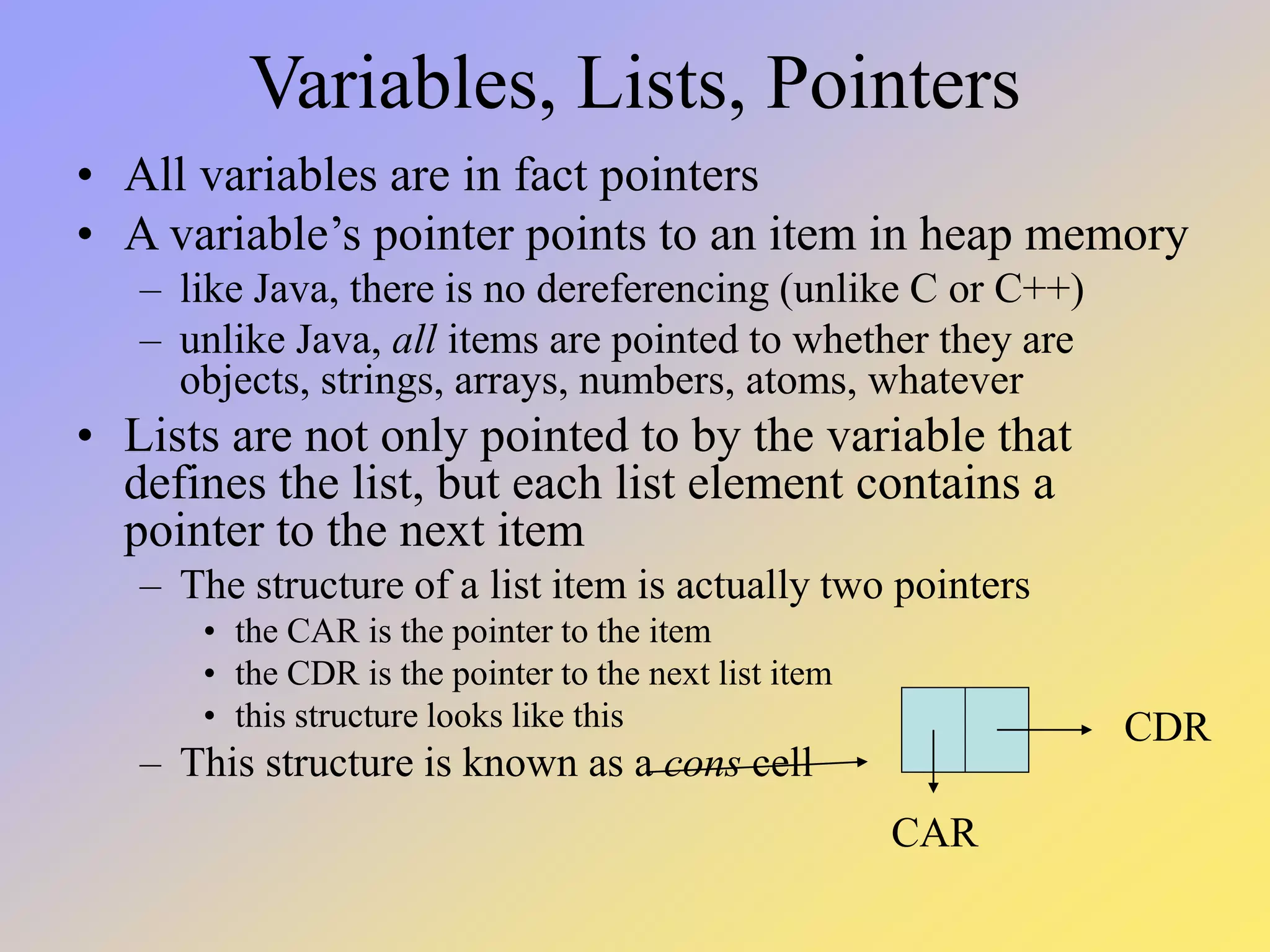 Variables, Lists, Pointers • All variables are in fact pointers • A variable’s pointer points to an item in heap memory – like Java, there is no dereferencing (unlike C or C++) – unlike Java, all items are pointed to whether they are objects, strings, arrays, numbers, atoms, whatever • Lists are not only pointed to by the variable that defines the list, but each list element contains a pointer to the next item – The structure of a list item is actually two pointers • the CAR is the pointer to the item • the CDR is the pointer to the next list item • this structure looks like this – This structure is known as a cons cell CAR CDR 