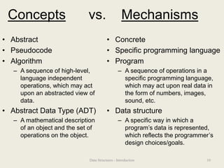Concepts vs. Mechanisms
• Abstract
• Pseudocode
• Algorithm
– A sequence of high-level,
language independent
operations, which may act
upon an abstracted view of
data.
• Abstract Data Type (ADT)
– A mathematical description
of an object and the set of
operations on the object.
• Concrete
• Specific programming language
• Program
– A sequence of operations in a
specific programming language,
which may act upon real data in
the form of numbers, images,
sound, etc.
• Data structure
– A specific way in which a
program’s data is represented,
which reflects the programmer’s
design choices/goals.
10
Data Structures - Introduction
 