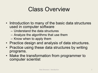 Class Overview
• Introduction to many of the basic data structures
used in computer software
– Understand the data structures
– Analyze the algorithms that use them
– Know when to apply them
• Practice design and analysis of data structures.
• Practice using these data structures by writing
programs.
• Make the transformation from programmer to
computer scientist
2
Data Structures - Introduction
 