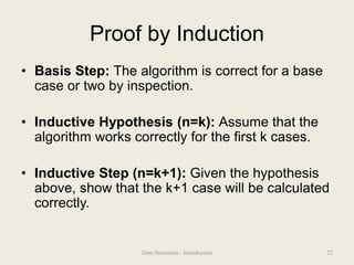Proof by Induction
• Basis Step: The algorithm is correct for a base
case or two by inspection.
• Inductive Hypothesis (n=k): Assume that the
algorithm works correctly for the first k cases.
• Inductive Step (n=k+1): Given the hypothesis
above, show that the k+1 case will be calculated
correctly.
22
Data Structures - Introduction
 