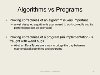 Algorithms vs Programs
• Proving correctness of an algorithm is very important
– a well designed algorithm is guaranteed to work correctly and its
performance can be estimated
• Proving correctness of a program (an implementation) is
fraught with weird bugs
– Abstract Data Types are a way to bridge the gap between
mathematical algorithms and programs
24
Data Structures - Introduction
 