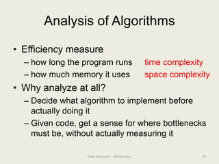 Analysis of Algorithms
• Efficiency measure
– how long the program runs time complexity
– how much memory it uses space complexity
• Why analyze at all?
– Decide what algorithm to implement before
actually doing it
– Given code, get a sense for where bottlenecks
must be, without actually measuring it
28
Data Structures - Introduction
 