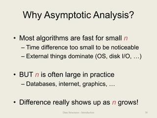 Why Asymptotic Analysis?
• Most algorithms are fast for small n
– Time difference too small to be noticeable
– External things dominate (OS, disk I/O, …)
• BUT n is often large in practice
– Databases, internet, graphics, …
• Difference really shows up as n grows!
30
Data Structures - Introduction
 