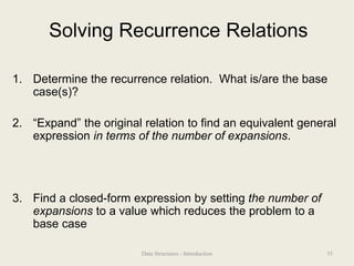 Solving Recurrence Relations
1. Determine the recurrence relation. What is/are the base
case(s)?
2. “Expand” the original relation to find an equivalent general
expression in terms of the number of expansions.
3. Find a closed-form expression by setting the number of
expansions to a value which reduces the problem to a
base case
35
Data Structures - Introduction
 