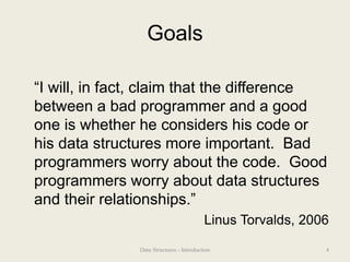 Goals
“I will, in fact, claim that the difference
between a bad programmer and a good
one is whether he considers his code or
his data structures more important. Bad
programmers worry about the code. Good
programmers worry about data structures
and their relationships.”
Linus Torvalds, 2006
4
Data Structures - Introduction
 