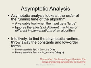 Asymptotic Analysis
• Asymptotic analysis looks at the order of
the running time of the algorithm
– A valuable tool when the input gets “large”
– Ignores the effects of different machines or
different implementations of an algorithm
• Intuitively, to find the asymptotic runtime,
throw away the constants and low-order
terms
– Linear search is T(n) = 3n + 2  O(n)
– Binary search is T(n) = 4 log2n + 4  O(log n)
Remember: the fastest algorithm has the
slowest growing function for its runtime
41
Data Structures - Introduction
 