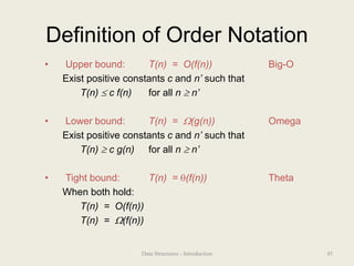 Definition of Order Notation
• Upper bound: T(n) = O(f(n)) Big-O
Exist positive constants c and n’ such that
T(n)  c f(n) for all n  n’
• Lower bound: T(n) = (g(n)) Omega
Exist positive constants c and n’ such that
T(n)  c g(n) for all n  n’
• Tight bound: T(n) = (f(n)) Theta
When both hold:
T(n) = O(f(n))
T(n) = (f(n))
45
Data Structures - Introduction
 