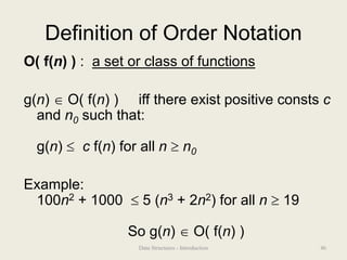Definition of Order Notation
O( f(n) ) : a set or class of functions
g(n)  O( f(n) ) iff there exist positive consts c
and n0 such that:
g(n)  c f(n) for all n  n0
Example:
100n2 + 1000  5 (n3 + 2n2) for all n  19
So g(n)  O( f(n) )
46
Data Structures - Introduction
 
