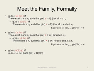 Meet the Family, Formally
• g(n)  O( f(n) ) iff
There exist c and n0 such that g(n)  c f(n) for all n  n0
– g(n)  o( f(n) ) iff
There exists a n0 such that g(n) < c f(n) for all c and n  n0
• g(n)  ( f(n) ) iff
There exist c and n0 such that g(n)  c f(n) for all n  n0
– g(n)  ( f(n) ) iff
There exists a n0 such that g(n) > c f(n) for all c and n  n0
• g(n)  ( f(n) ) iff
g(n)  O( f(n) ) and g(n)  ( f(n) )
Equivalent to: limn g(n)/f(n) = 0
Equivalent to: limn g(n)/f(n) = 
51
Data Structures - Introduction
 