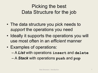 Picking the best
Data Structure for the job
• The data structure you pick needs to
support the operations you need
• Ideally it supports the operations you will
use most often in an efficient manner
• Examples of operations:
– A List with operations insert and delete
– A Stack with operations push and pop
7
Data Structures - Introduction
 