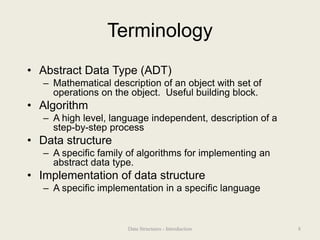 Terminology
• Abstract Data Type (ADT)
– Mathematical description of an object with set of
operations on the object. Useful building block.
• Algorithm
– A high level, language independent, description of a
step-by-step process
• Data structure
– A specific family of algorithms for implementing an
abstract data type.
• Implementation of data structure
– A specific implementation in a specific language
8
Data Structures - Introduction
 