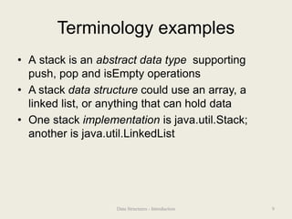 Terminology examples
• A stack is an abstract data type supporting
push, pop and isEmpty operations
• A stack data structure could use an array, a
linked list, or anything that can hold data
• One stack implementation is java.util.Stack;
another is java.util.LinkedList
9
Data Structures - Introduction
 