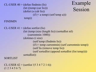 Example
Session
CL-USER 40 > (defun findmin (lis)
(let ((temp (car lis)))
(dolist (a (cdr lis))
(if (< a temp) (setf temp a)))
temp))
FINDMIN
CL-USER 41 > (defun sortlist (lis)
(let (temp (size (length lis)) (sortedlist nil)
(currentmin 1000))
(dotimes (i size)
(setf temp (findmin lis))
(if (< temp currentmin) (setf currentmin temp))
(setf lis (remove temp lis))
(setf sortedlist (append sortedlist (list temp))))
sortedlist))
SORTLIST
CL-USER 42 > (sortlist '(5 3 4 7 2 1 6))
(1 2 3 4 5 6 7)
 