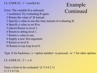 Example
Continued
CL-USER 62 : 1 > (sortlist b)
Error: The variable B is unbound.
1 (continue) Try evaluating B again.
2 Return the value of :B instead.
3 Specify a value to use this time instead of evaluating B.
4 Specify a value to set B to.
5 (abort) Return to level 1.
6 Return to debug level 1.
7 Return a value to use.
8 Supply a new first argument.
9 Return to level 0.
10 Return to top loop level 0.
Type :b for backtrace, :c <option number> to proceed, or :? for other options
CL-USER 63 : 2 > :c 4
Enter a form to be evaluated: '(5 3 4 6 2 1)
(1 2 3 4 5 6)
 