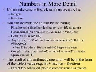 Numbers in More Detail
• Unless otherwise indicated, numbers are stored as
– Integers
– Fractions
• You can override the default by indicating
– Floating point (in either decimal or scientific notation)
– Hexadecimal (#x precedes the value as in #x54B3E)
– Octal (#o as in #o5102)
– Any base up to 36 of the form #brvalue as in #6r3051 or
#36rAZ9Q5
• base 36 includes all 10 digits and the 26 upper case letters
– Complex: #c(value1 value2) = value1 + value2*i (i is the
square root of -1)
• The result of any arithmetic operation will be in the form
of the widest value (e.g. int + fraction = fraction)
– Except for / which will place integer divisions as a fraction
 