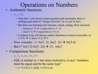 Operations on Numbers
• Arithmetic functions:
– +, -, *, /
• Note that / will always return quotient and remainder, there is
nothing equivalent to “integer division” as we see in Java
• But there are functions for truncate, round, ceiling, floor and mod
– (truncate 5 3)  1 (equivalent to 5 / 3)
– (mod 5 3)  2 (equivalent to 5 % 3)
• Common Lisp will always reduce fractions as much as possible, so
(/ 6 8)  ¾ and (/ 6 2)  3
– Now consider: (+ #c(3 5) #c(2 1))  #c(5 6)
– But (* #c(3 2) #c(3 -2))  13, why?
• Comparison functions:
– <, >, =, /=, <=, >=
– EQL is similar to = but more restrictive, it says “numbers
must be equal and be the same type”
• (= 5 5.0) is T, (EQL 5 5.0) is nil
 