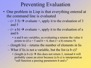 Preventing Evaluation
• One problem in Lisp is that everything entered at
the command line is evaluated
– (+ 3 5)  evaluate +, apply it to the evaluation of 3
and 5
– (+ a b)  evaluate +, apply it to the evaluation of a
and b
• a and b are variables, so evaluating a returns the value it
points to (if a = 5 and b = 4, then (+ a b) returns 9)
– (length lis) – returns the number of elements in lis
– What if lis is not a variable, but the list (a b c)?
• (length (a b c))  this does not return 3, instead it will
probably cause an error because (a b c) is interpreted as
“call function a passing parameters b and c”
 