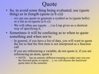 Quote
• So, to avoid some thing being evaluated, use (quote
thing) as in (length (quote (a b c)))
– we can use quote to generate a symbol as in (quote hello)
or a list as in (quote (a b c))
– We will often use (quote …) so Lisp gives us a shortcut
way of specifying it, ’
• Sometimes it will be confusing as to when to quote
something and when not to
– In general, if you have a list of data, you will want to quote
the list so that the first item is not interpreted as a function
call
– If you are referencing a variable, do not quote it, if you are
referencing an atom, quote it
• NOTE: ` has an entirely different meaning so make sure you use
the forward quote or (quote …), we will discuss the backward
quote later in the semester
 