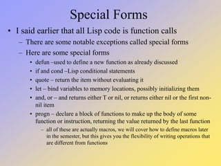 Special Forms
• I said earlier that all Lisp code is function calls
– There are some notable exceptions called special forms
– Here are some special forms
• defun –used to define a new function as already discussed
• if and cond –Lisp conditional statements
• quote – return the item without evaluating it
• let – bind variables to memory locations, possibly initializing them
• and, or – and returns either T or nil, or returns either nil or the first non-
nil item
• progn – declare a block of functions to make up the body of some
function or instruction, returning the value returned by the last function
– all of these are actually macros, we will cover how to define macros later
in the semester, but this gives you the flexibility of writing operations that
are different from functions
 
