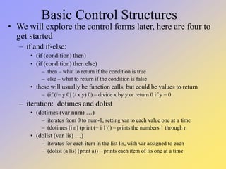 Basic Control Structures
• We will explore the control forms later, here are four to
get started
– if and if-else:
• (if (condition) then)
• (if (condition) then else)
– then – what to return if the condition is true
– else – what to return if the condition is false
• these will usually be function calls, but could be values to return
– (if (/= y 0) (/ x y) 0) – divide x by y or return 0 if y = 0
– iteration: dotimes and dolist
• (dotimes (var num) …)
– iterates from 0 to num-1, setting var to each value one at a time
– (dotimes (i n) (print (+ i 1))) – prints the numbers 1 through n
• (dolist (var lis) …)
– iterates for each item in the list lis, with var assigned to each
– (dolist (a lis) (print a)) – prints each item of lis one at a time
 