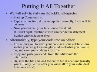 Putting It All Together
• We will rely heavily on the REPL interpreter
– Start up Common Lisp
– Type in a function, if it is interpreted correctly, there will be
no error
– Now you can call your function to test it out
– If it isn’t right, redefine it with another defun statement
– Evolve your code over time
• Alternatively, type your code into an editor
– This allows you to write your code as a series of functions
so that you can get a more global idea of what you have to
do, and save your code in a text file
– Copy and paste your code from the editor into the
interpreter
– Or, save the file and load the entire file at one time (usually
you will only do this after you know all of your individual
functions work!)
 