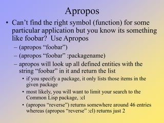 Apropos
• Can’t find the right symbol (function) for some
particular application but you know its something
like foobar? Use Apropos
– (apropos “foobar”)
– (apropos “foobar” :packagename)
– apropos will look up all defined entities with the
string “foobar” in it and return the list
• if you specify a package, it only lists those items in the
given package
• most likely, you will want to limit your search to the
Common Lisp package, :cl
• (apropos “reverse”) returns somewhere around 46 entries
whereas (apropos “reverse” :cl) returns just 2
 
