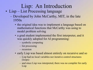 Lisp: An Introduction
• Lisp – List Processing language
– Developed by John McCarthy, MIT, in the late
1950s
• the original idea was to implement a language based on
mathematical functions that McCarthy was using to
model problem solving
• a grad student implemented the first interpreter, and it
was quickly adopted for AI programming:
– symbolic computing
– list processing
– recursion
• early Lisp was based almost entirely on recursive and so
– Lisp had no local variables nor iterative control structures
(loops)
– and since Lisp was interpreted, there was no compiler for early
Lisp
 