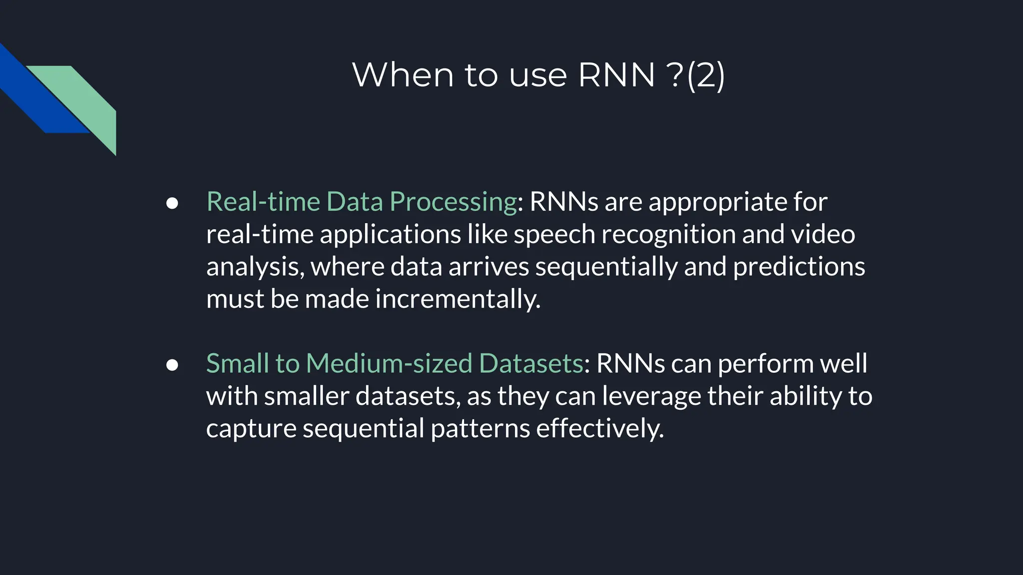When to use RNN ?(2)
● Real-time Data Processing: RNNs are appropriate for
real-time applications like speech recognition and video
analysis, where data arrives sequentially and predictions
must be made incrementally.
● Small to Medium-sized Datasets: RNNs can perform well
with smaller datasets, as they can leverage their ability to
capture sequential patterns effectively.
 