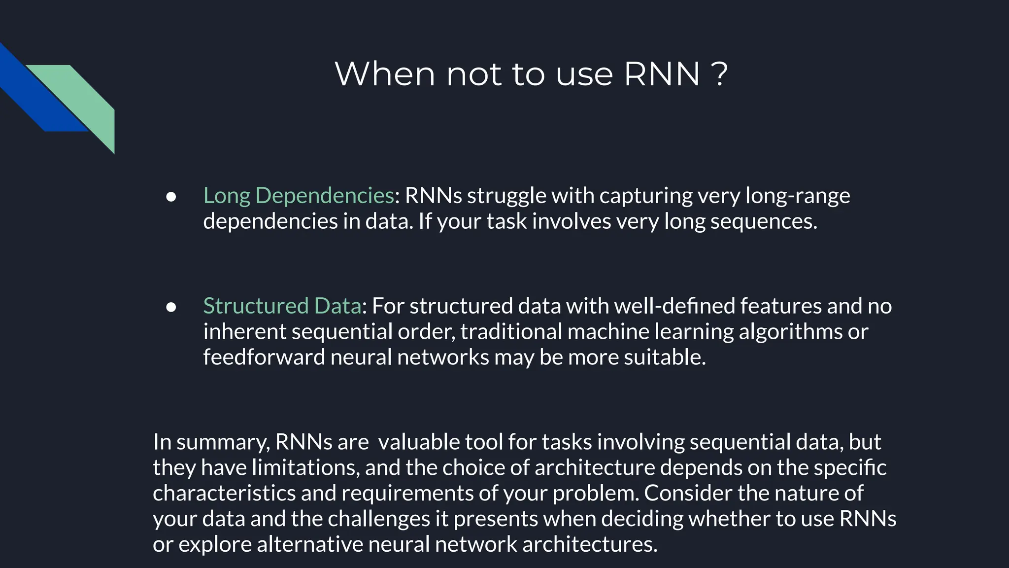 When not to use RNN ?
● Long Dependencies: RNNs struggle with capturing very long-range
dependencies in data. If your task involves very long sequences.
● Structured Data: For structured data with well-deﬁned features and no
inherent sequential order, traditional machine learning algorithms or
feedforward neural networks may be more suitable.
In summary, RNNs are valuable tool for tasks involving sequential data, but
they have limitations, and the choice of architecture depends on the speciﬁc
characteristics and requirements of your problem. Consider the nature of
your data and the challenges it presents when deciding whether to use RNNs
or explore alternative neural network architectures.
 