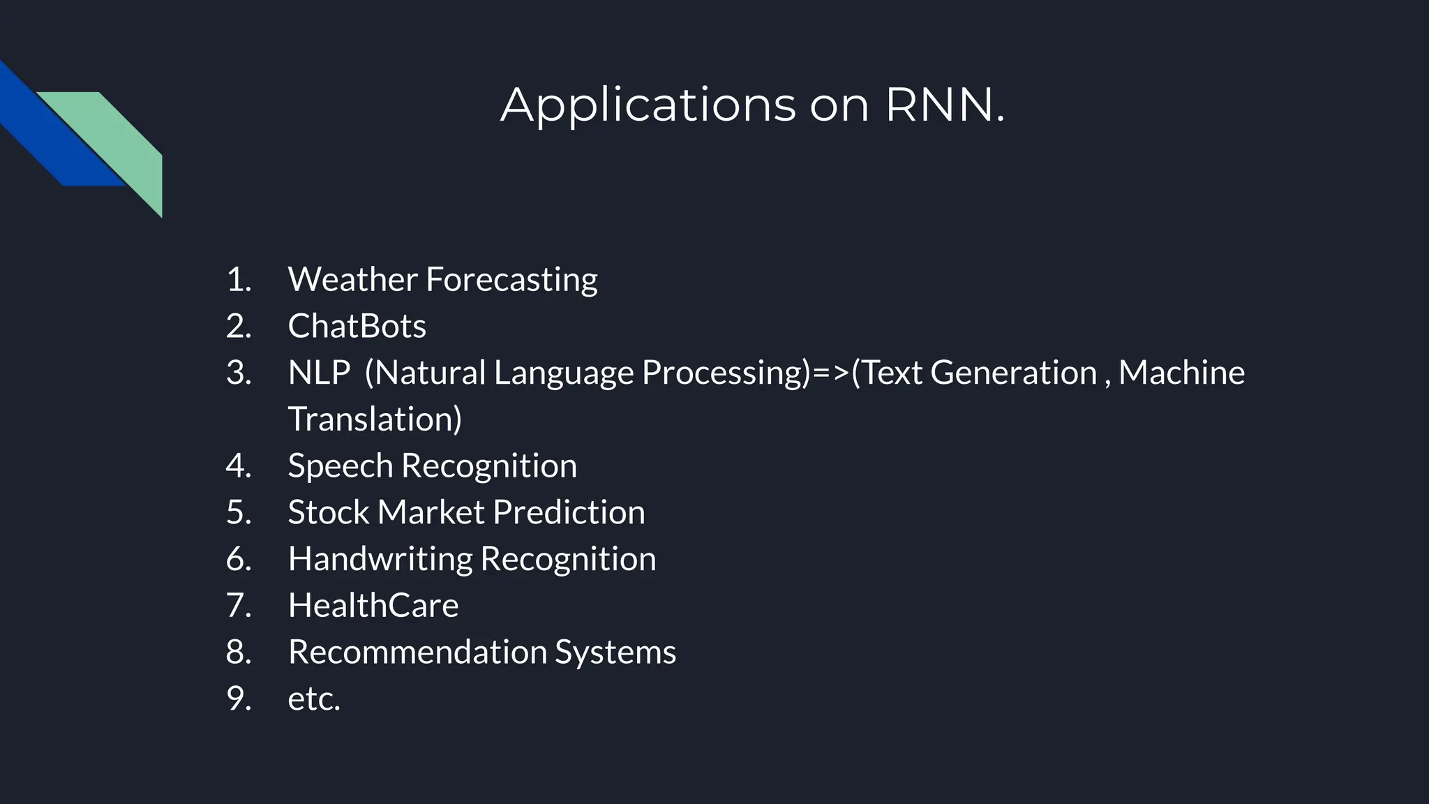 Applications on RNN.
1. Weather Forecasting
2. ChatBots
3. NLP (Natural Language Processing)=>(Text Generation , Machine
Translation)
4. Speech Recognition
5. Stock Market Prediction
6. Handwriting Recognition
7. HealthCare
8. Recommendation Systems
9. etc.
 